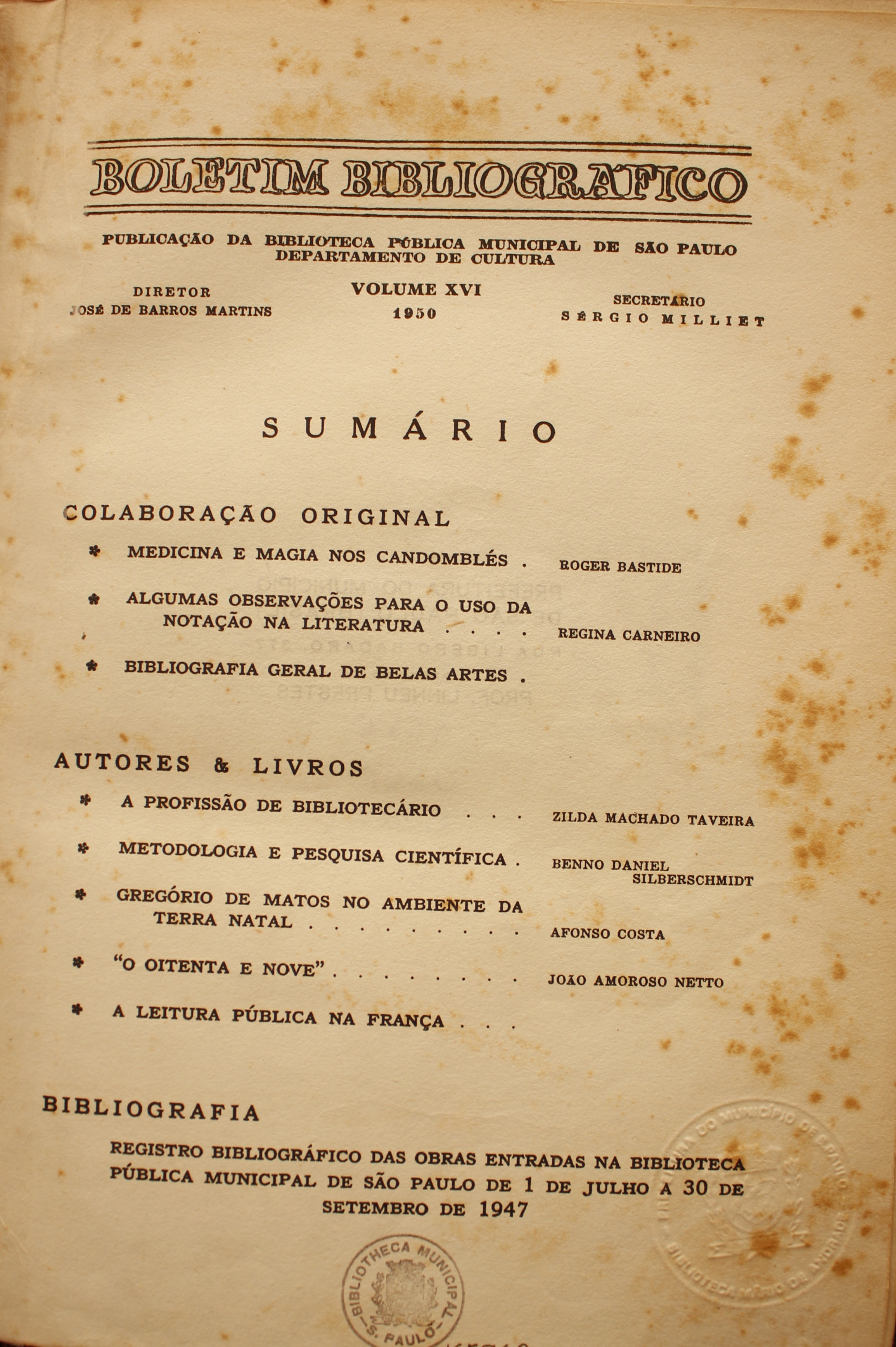 Boletim Bibliográfico Volume XVI (1950) Colaboração Original Medicina e Magia nos Candomblés - Roger Bastide Algumas Observações para o Uso da Notação na Literatura - Regina Carneiro Bibliografia Geral de Belas Artes  Autores & Livros A Profissão de Bibliotecário - Zilda Machado Taveira Metodologia e Pesquisa Científica - Brenno Daniel Silberschmidt Gregório de Mattos no Ambiente da Terra Natal - Afonso Costa “O Oitenta e Nove” - João Amoroso Netto  A Leitura Pública na França  Bibliografia Registro bibliográfico das Obras Entradas na Biblioteca Pública Municipal de São Paulo de 1 de Julho a 30 de Setembro de 1947