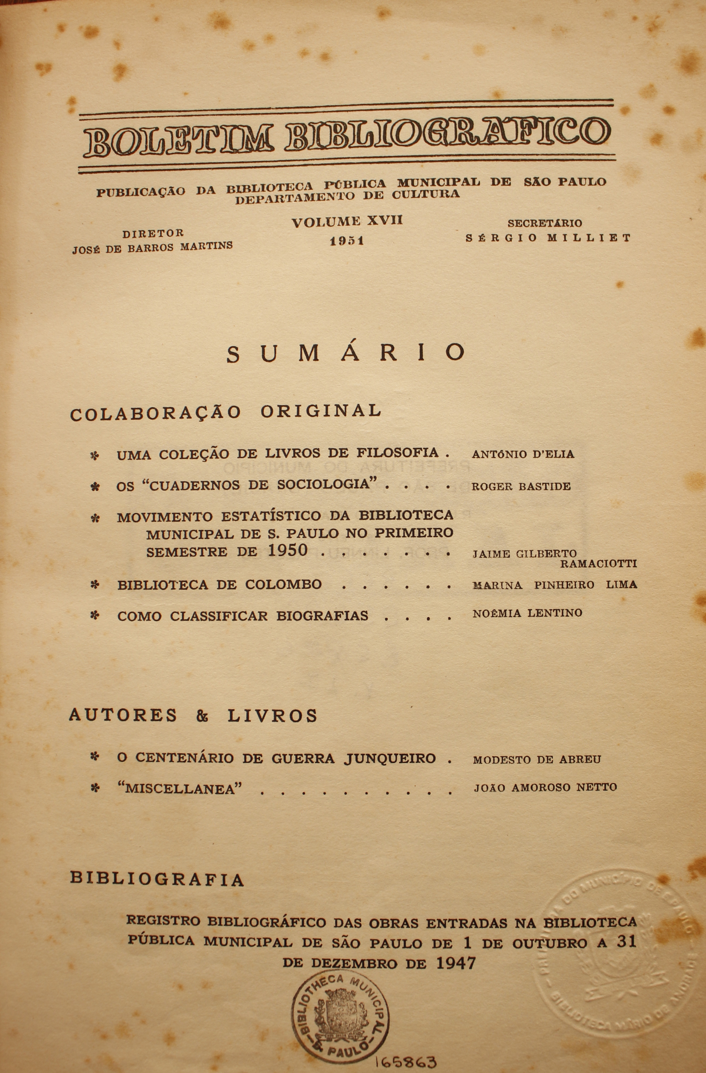  Boletim Bibliográfico Volume XVII (1951)  Colaboração Original Uma Coleção de Livros de Filosofia - Antonio D’Elia Os “Cuadernos de Sociologia” - Roger Bastide Movimento Estatístico da Biblioteca Municipal de São Paulo no Primeiro Semestre de 1950 - Jaime Gilberto Ramaciotti Biblioteca de Colombo - Marina Pinheiro Lima Como Classificar Bibliografias - Noêmia Lentino  Autores & Livros O Centenário de Guerra Junqueiro - Modesto de Abreu Miscellanea - João Amoroso Netto  Bibliografia Registro Bibliográfico das Obras Entradas na Biblioteca Pública Municipal de São Paulo de 1 de Outubro a 31 de Dezembro de 1947.