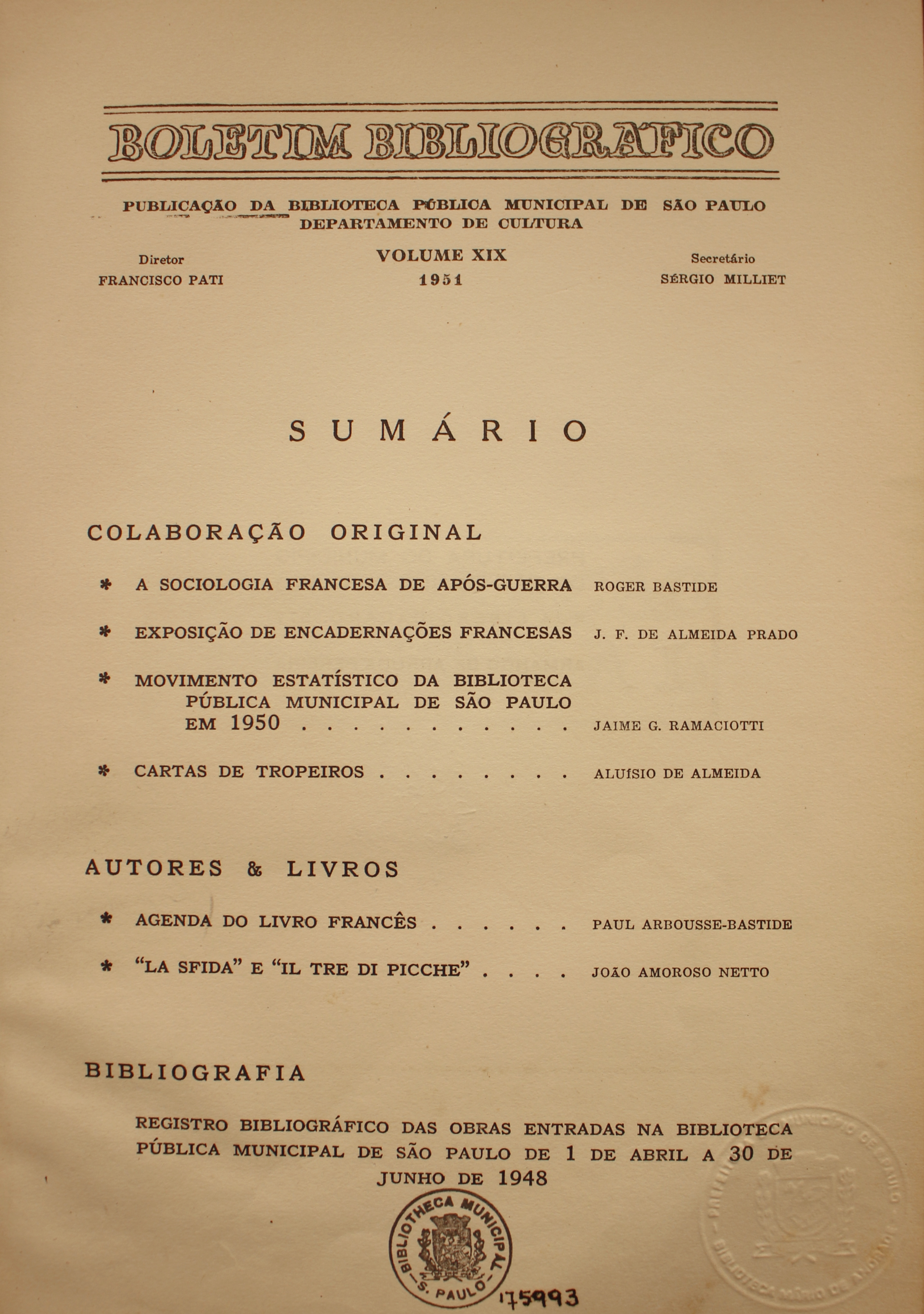 Boletim Bibliográfico Volume XIX (1951) Colaboração Original A Sociologia Francesa de Após-guerra - Roger Bastide Exposição de Encadernações Francesas - J. F. de Almeida Prado Movimento Estatístico da Biblioteca Pública Municipal de São Paulo em 1950 - Jaime G. Ramaciotti Cartas de Tropeiros - Aluísio de Almeida  Autores & Livros Agenda do Livro Francês - Paul Arbousse-Bastide “La Sfida” e “Il Di Picche” - João Amoroso Netto  Bibliografia Registro Bibliográfico das Obras Entradas na Biblioteca Pública Municipal de São Paulo de 1 de Abril a 30 de Junho de 1948