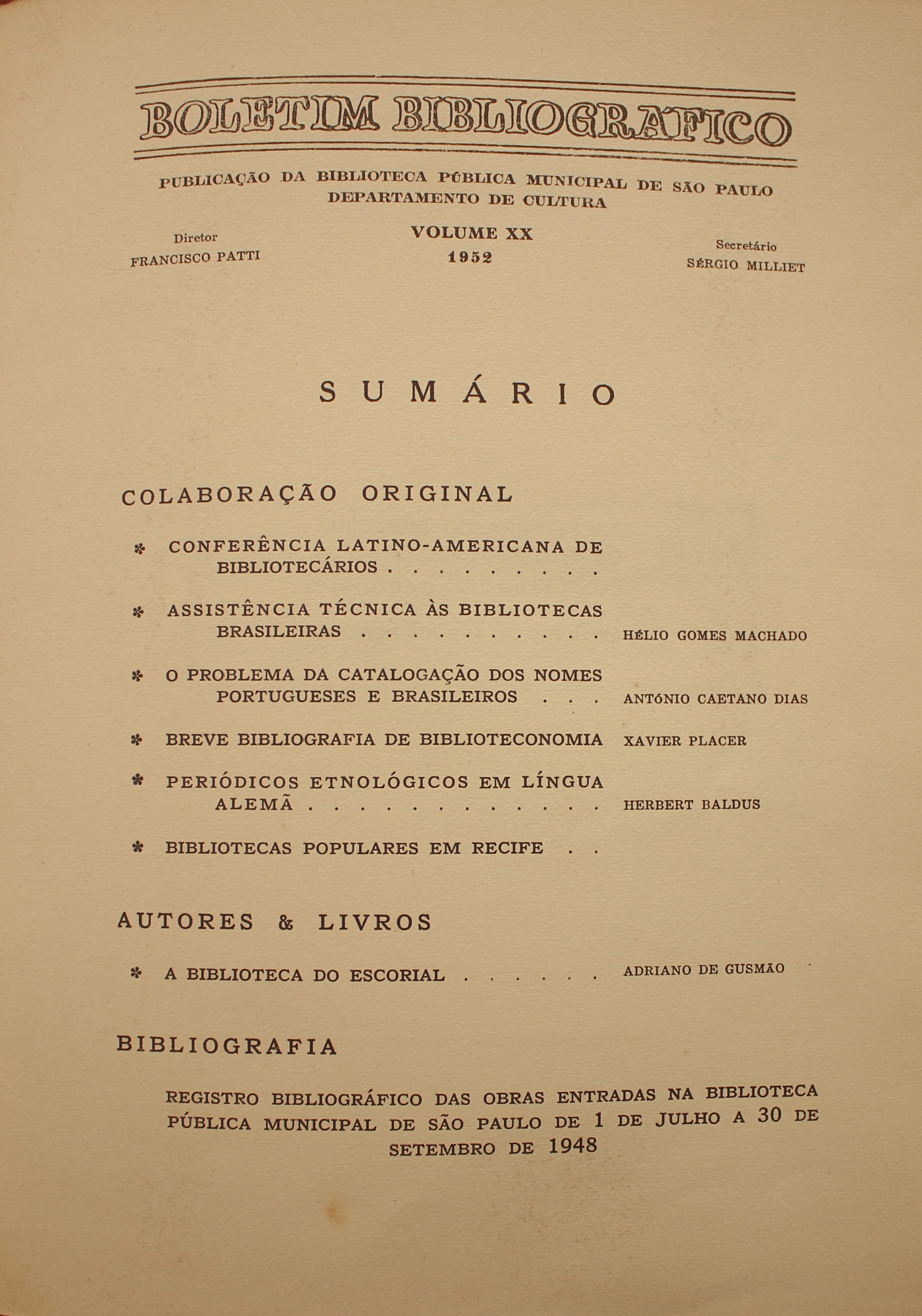 Boletim Bibliográfico Volume XX (1952)  Colaboração Original Conferência Latino-americana de Bibliotecários Assistência Técnica Às Bibliotecas Brasileiras - Hélio Gomes Machado O Problema da Catalogação dos Nomes Portugueses e Brasileiros - Antônio Caetano Dias Breve Bibliografia de Biblioteconomia - Xavier Placer Periódicos Etnológicos em Língua Alemã - Herbert Baldus Bibliotecas Populares em Recife  Autores & Livros A Biblioteca do Escorial - Adriano de Gusmão  Bibliografia Registro Bibliográfico das Obras Entradas na Biblioteca Pública Municipal de São Paulo de 1 de Julho a 30 de Setembro 1948.