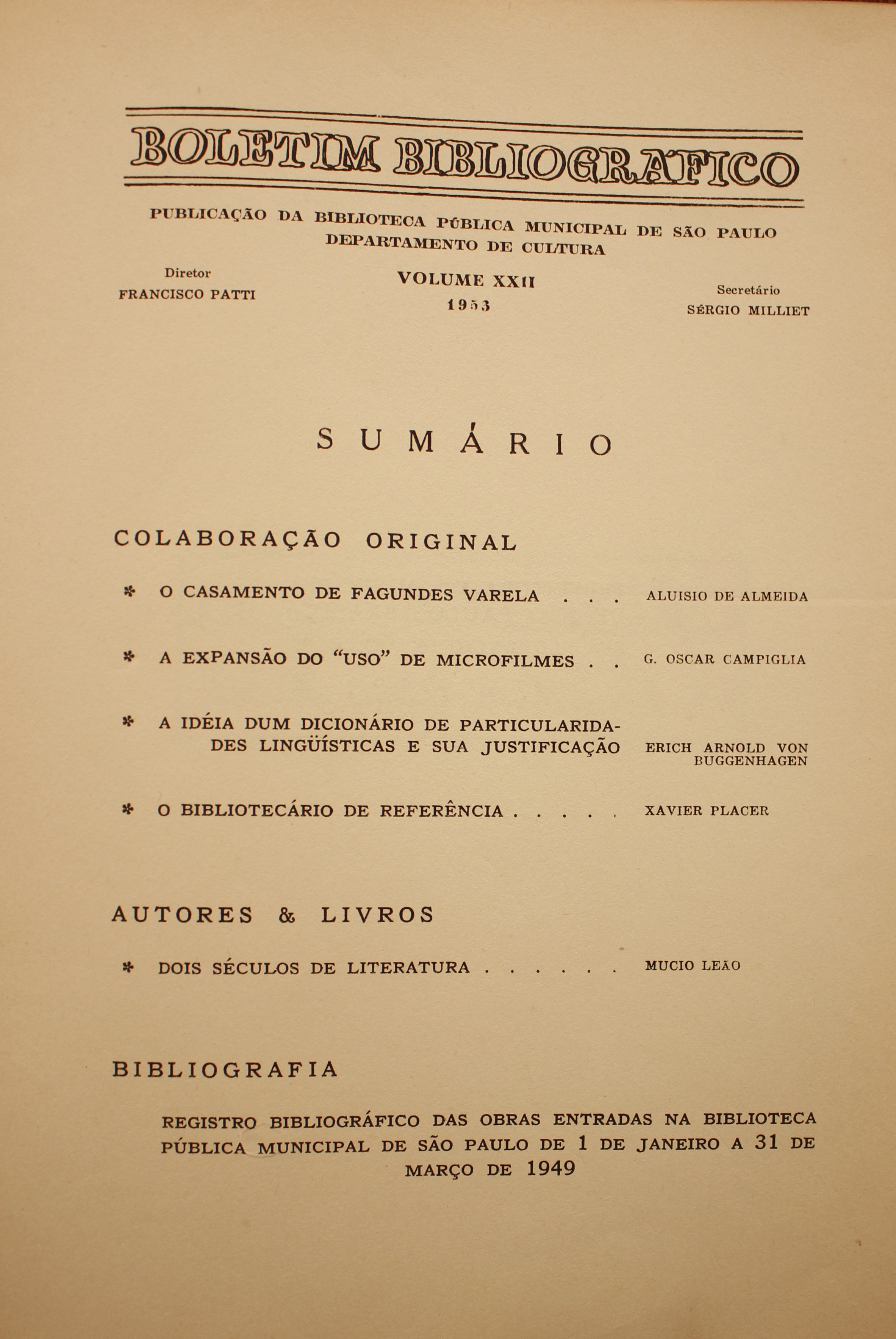 Boletim Bibliográfico Volume XXII (1953) Colaboração Original O Casamento de Fagundes Varela - Aluisio de Almeida A Expansão do “Uso” de Microfilmes - G. Oscar Campiglia A Idéia dum Dicionário de Particularidades - Linguística e Sua Justificação - Erich Arnold Von Buggenhagen O Bibliotecário de Referência - Xavier Placer  Autores & Livros Dois Séculos de Literatura - Múcio Leão  Bibliografia Registro Bibliográfico das Obras Entradas na Biblioteca Pública Municipal de São Paulo de 1 de Janeiro a 31 de Março de 1949