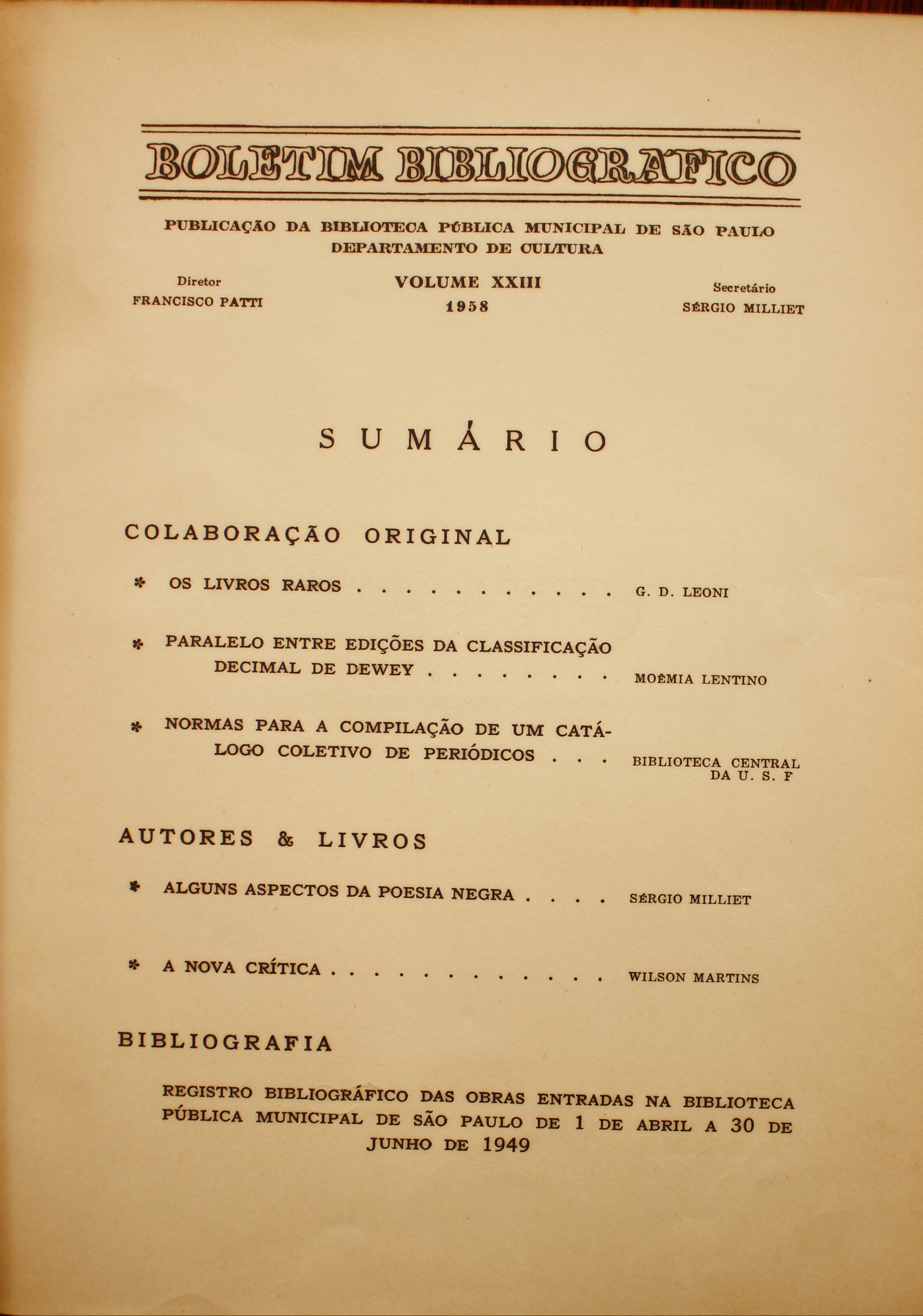 Boletim Bibliográfico Volume XXIII (1958) Colaboração Original Os Livros Raros - G. D. Leoni Paralelo entre Edições da Classificação Decimal de Dewey - Noêmia Lentino Normas para a Compilação de um Catálogo Coletivo de Periódicos - Biblioteca Central da USP  Autores & Livros  Alguns Aspectos da Poesia Negra - Sérgio Milliet A Nova Crítica - Wilson Martins  Registro Bibliográfico das Obras Entradas na Biblioteca Pública Municipal de São Paulo de 1 de Abril a 30 de Junho de 1949