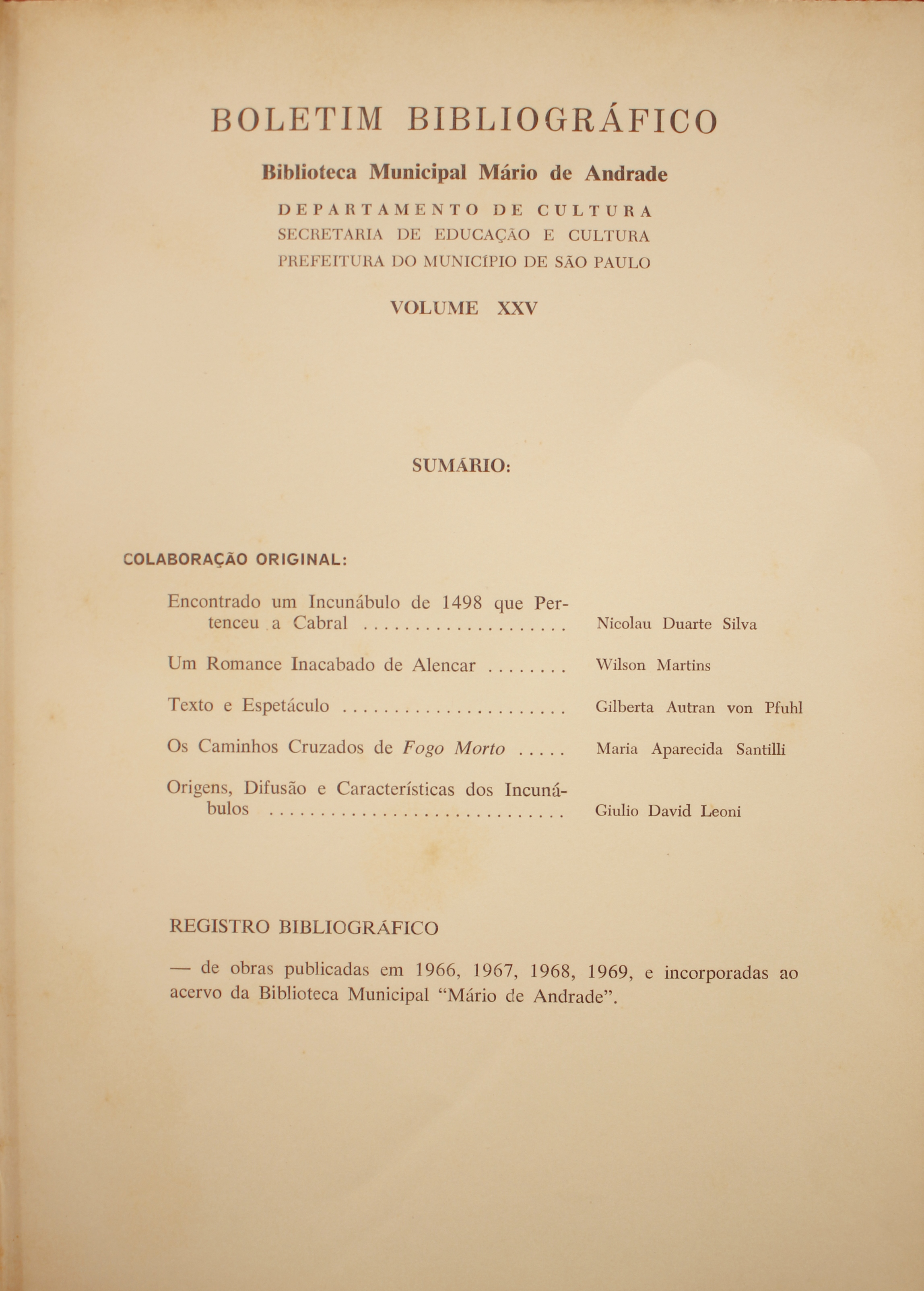 Boletim Bibliográfico - Volume XXV (1969)  Colaboração Original Encontrando um Incunábulo de 1948 que Pertenceu a Cabral - Nicolau Duarte Silva Um Romance Inacabado de Alencar - Wilson Martins Texto e Espetáculo - Gilberta Autran Von Pfuhl Os Caminhos Cruzados de Fogo Morto - Maria Aparecida Santilli Origens, Difusão e Característica dos Incunábulos - Giulio David Leoni  Registro bibliográfico De Obras Publicadas em 1966, 1967, 1969 e Incorporadas Ao Acervo da Biblioteca Municipal “Mário de Andrade”