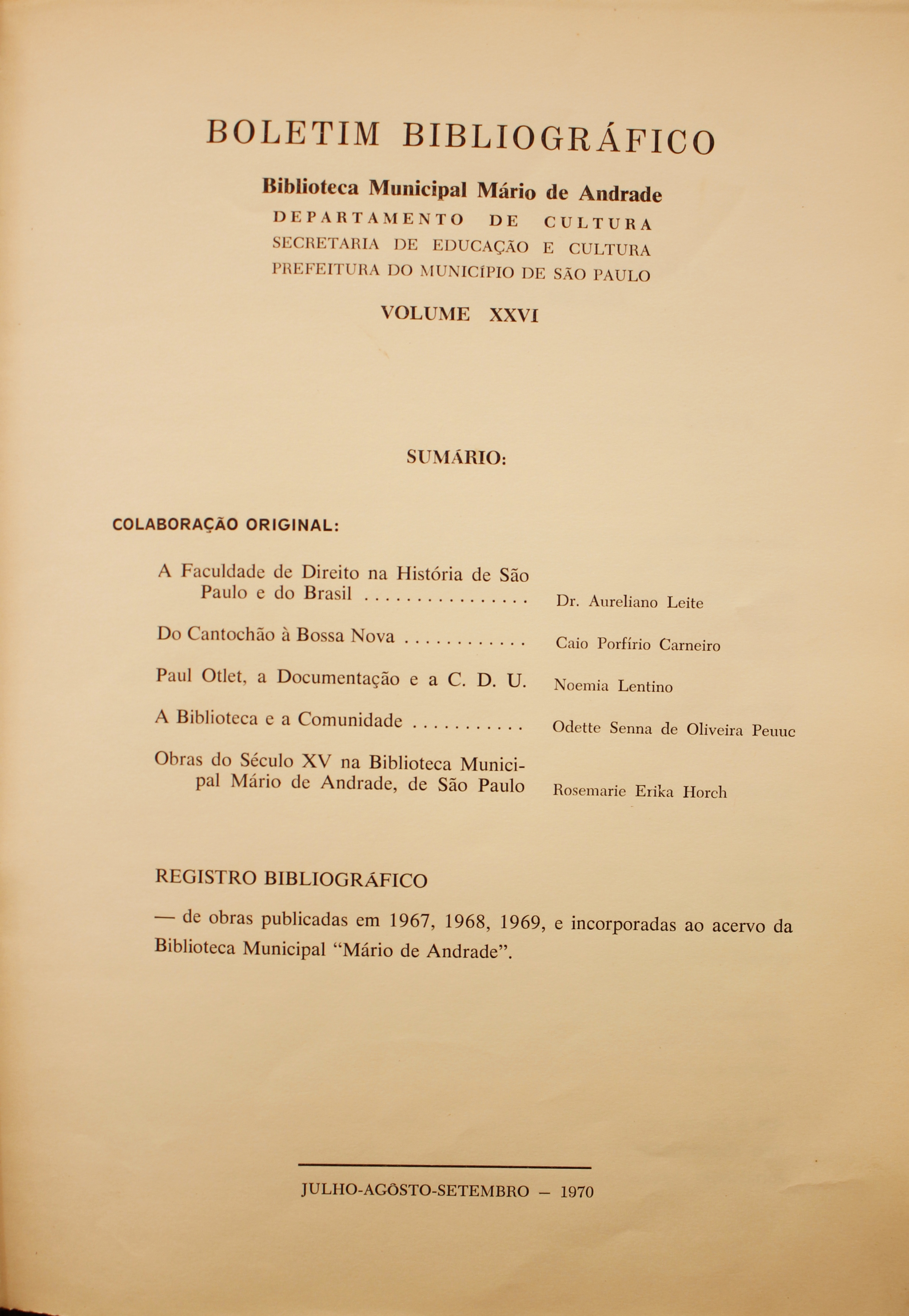 Boletim Bibliográfico  - Volume XXVI (jul.-set. 1970) Colaboração Original A Faculdade de Direito na História de São Paulo e do Brasil - Dr. Aureliano Leite Do Cantochão à Bossa Nova - Caio Porfírio Carneiro Paul Otlet, a Documentação e a CDU - Noêmia Lentino A Biblioteca e a Comunidade - Odette Senna de Oliveira Peuuc Obras do Século XV na Biblioteca Municipal Mário de Andrade, de São Paulo - Rosemarie Erika Horch Registro Bibliográfico Obras Publicadas em 1967, 1968, 1969 e Incorporadas ao Acervo da Biblioteca Municipal “Mário de Andrade”
