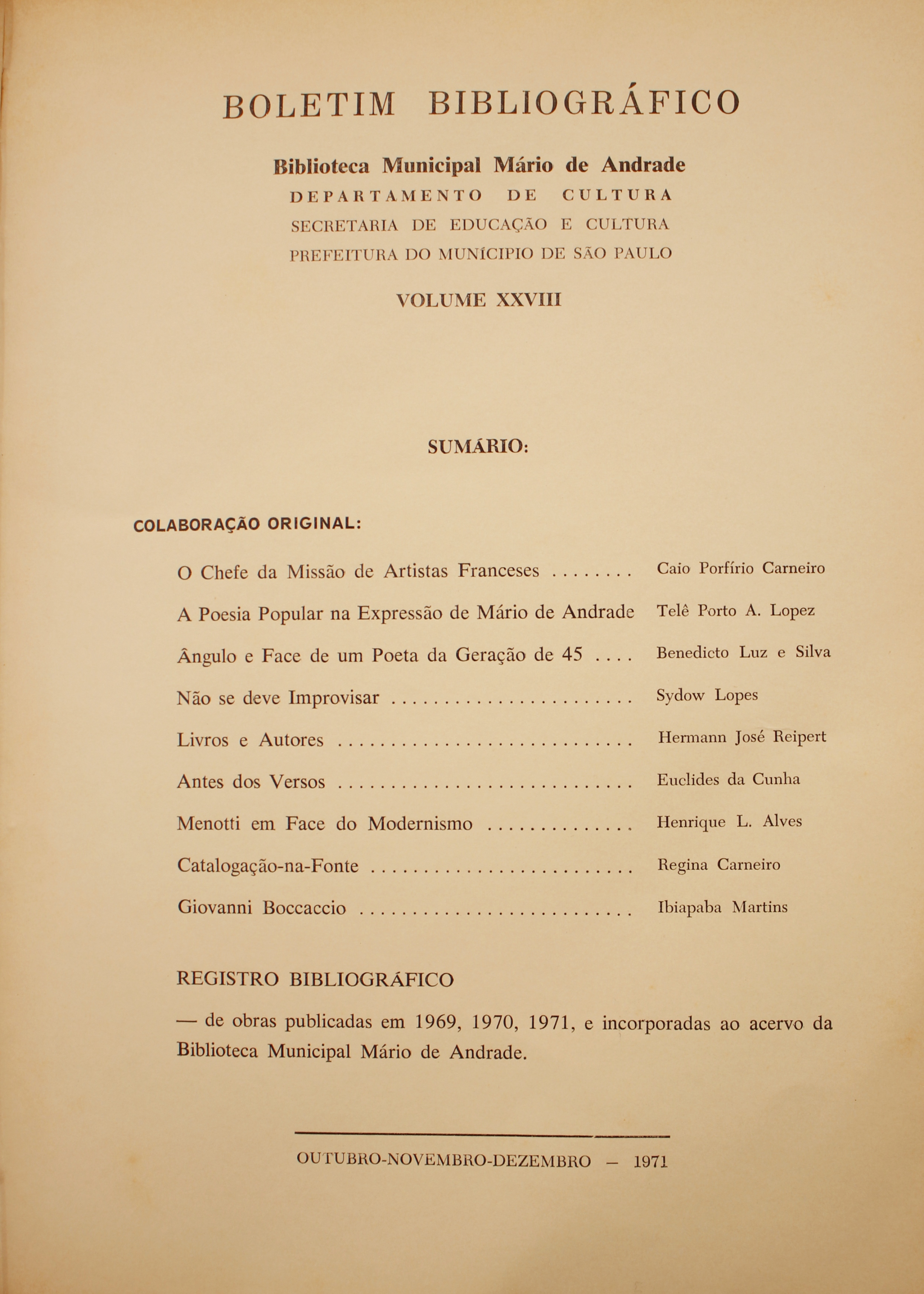 Boletim Bibliográfico - Volume XXVIII (out.-dez. 1971) Colaboração Original O Chefe da Missão de Artistas Franceses - Caio Porfírio Carneiro A Poesia Popular na Expressão de Mário de Andrade - Benedicto Luz e Silva  ngulo e Face de um Poeta da Geração de 45 - Benedicto Luz e Silva Não se Deve Improvisar - Sydow Lopes Livros e Autores - Hermann José Reipert Antes dos Versos - Euclides da Cunha Menotti em Face do Modernismo - Henrique L. Alves Catalogação-na-fonte - Regina Carneiro Giovanni Boccaccio - Ipiapaba Martins Registro Bibliográfico Obras Publicadas em 1969, 1970, 1971, e Incorporadas ao Acervo da Biblioteca Mário de Andrade