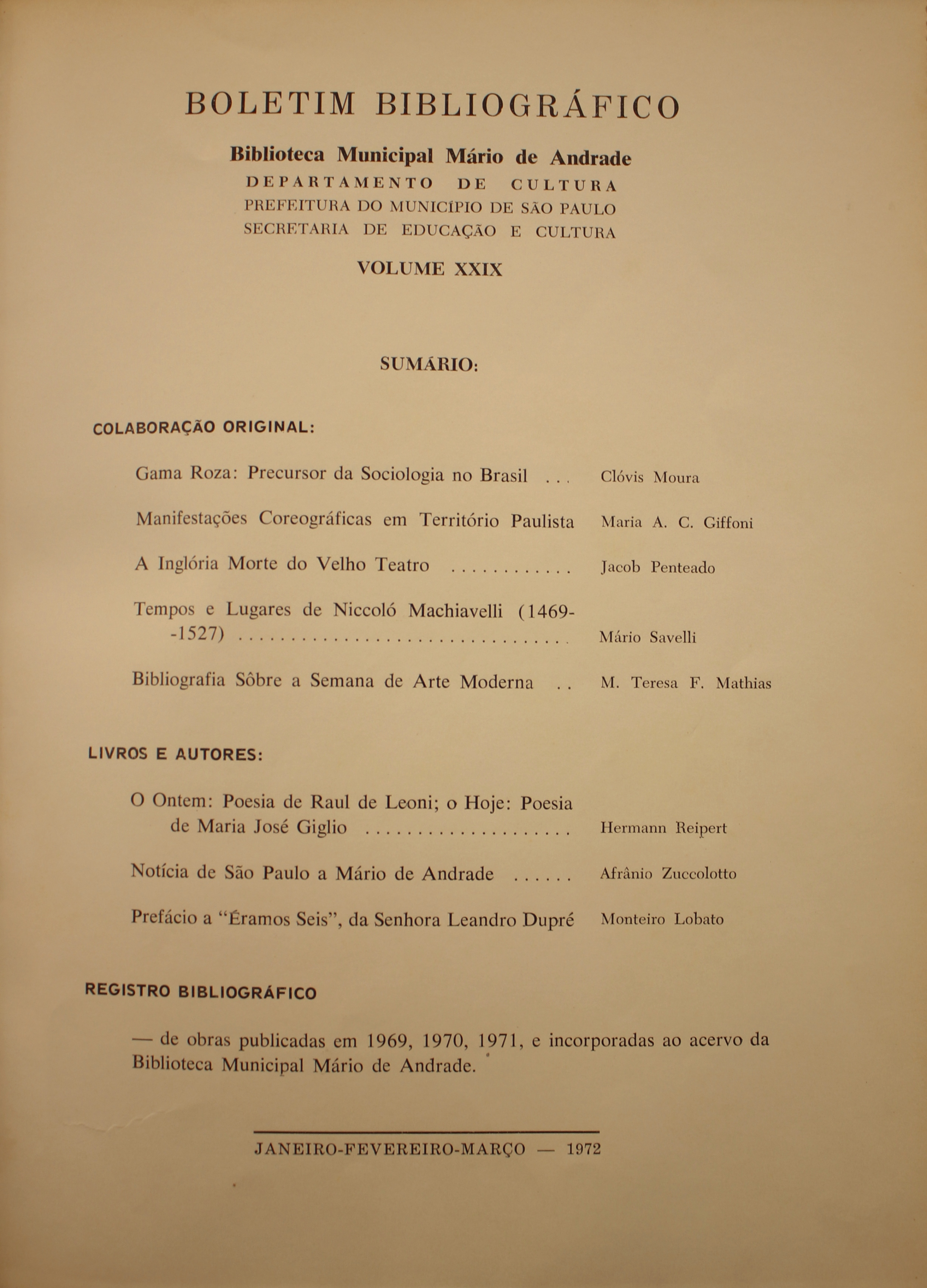 Boletim Bibliográfico - Volume XXIX (jan.-mar. 1972) Colaboração Original Gama Roza: Precursor da Sociologia no Brasil - Clóvis Moura Manifestações Coreográficas em Território Paulista - Maria A. C. Giffoni A Inglória Morte do Velho Teatro - Jacob Penteado Tempos e Lugares de Niccoló Machiavelli (1469-1527) - Mário Savelli Bibliografia Sobre a Semana de Arte Moderna - M. Teresa  F. Mathias  Livros e Autores O ontem: Poesia de Raul de Leoni - o Hoje: Poesia de Maria José Giglio - Hermann Reipert Notícia de São Paulo a Mário de Andrade- Afrânio Zuccolotto Prefácio à “Éramos Seis”, da Senhora Leandro Dupré - Monteiro Lobato  Registro Bibliográfico De obras Publicadas em 1969, 1970, 1971, e incorporadas ao Acervo da Biblioteca Municipal Mário de Andrade