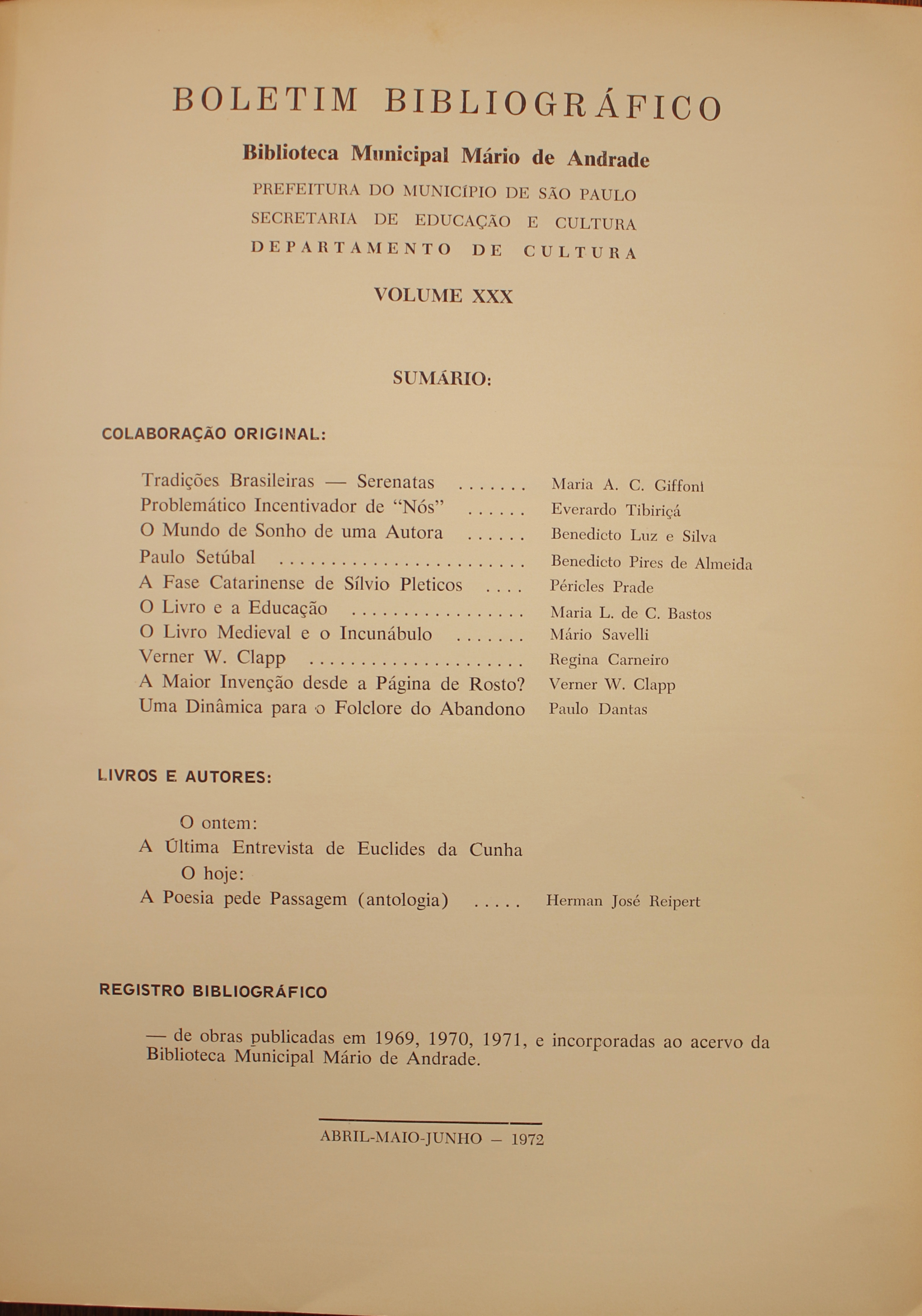 Boletim Bibliográfico - Volume XXX (abr.-jun. 1972) Colaboração Original Tradições Brasileiras: Serenatas - Maria A. C. Giffoni Problemático Incentivador de “Nós” - Everardo Tibiriçá O Mundo de Sonho de Uma Autora - Benedicto Luz e Silva Paulo Setúbal - Benedicto Pires de Almeida A Fase Catarinense de Sílvio Pleticos - Péricles Prade O Livro e a Educação - Maria L. de C. Bastos O Livro Medieval e o Incunábulo - Mário Savelli - Verner W. Clapp - Regina Carneiro A Maior Invenção Desde a Página de Rosto? - Verner W. Capp Uma Dinâmica para o Folclore do Abandono - Paulo Dantas Livros e Autores O Ontem A Última Entrevista de Euclides da Cunha O Hoje A Poesia Pede Passagem (Antologia) - Herman José Reipert   Obras Publicadas em 1969, 1970, 1971, e incorporadas ao Acervo da Biblioteca Mário de Andrade