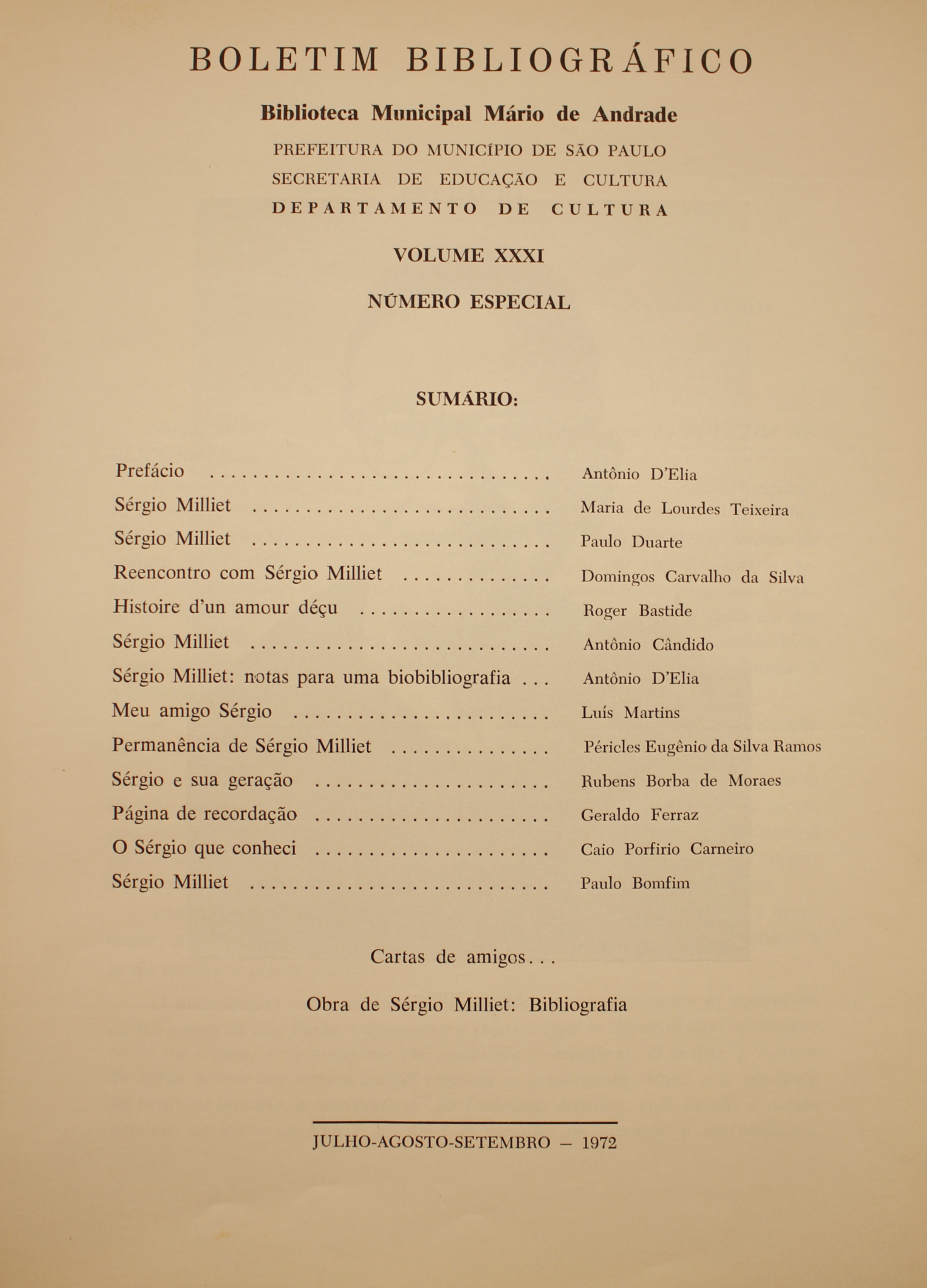  Boletim Bibliográfico - Volume XXXI - Número especial (jul.set- 1972) Prefácio - Antonio D’Elia Sérgio Milliet - Maria de Lourdes Teixeira Sérgio Milliet - Paulo Duarte Reencontro com Sérgio Milliet- Domingos Carvalho da Silva Histoire D’um Amour Déçu - Roger Bastide Sérgio Milliet - Antonio Candido Sérgio Milliet: Notas para uma Bibliografia - Antonio D’Elia Meu Amigo Sérgio - Luís Martins Permanência de Sérgio Milliet - Péricles Eugênio da Silva Ramos Sérgio e Sua Geração - Rubens Borba de Moraes Página de Recordação - Geraldo Ferraz O Sérgio que Conheci - Caio Porfírio Carneiro Sérgio Milliet - Paulo Bomfim  Cartas de Amigos… Obra de Sérgio Milliet: Bibliografia