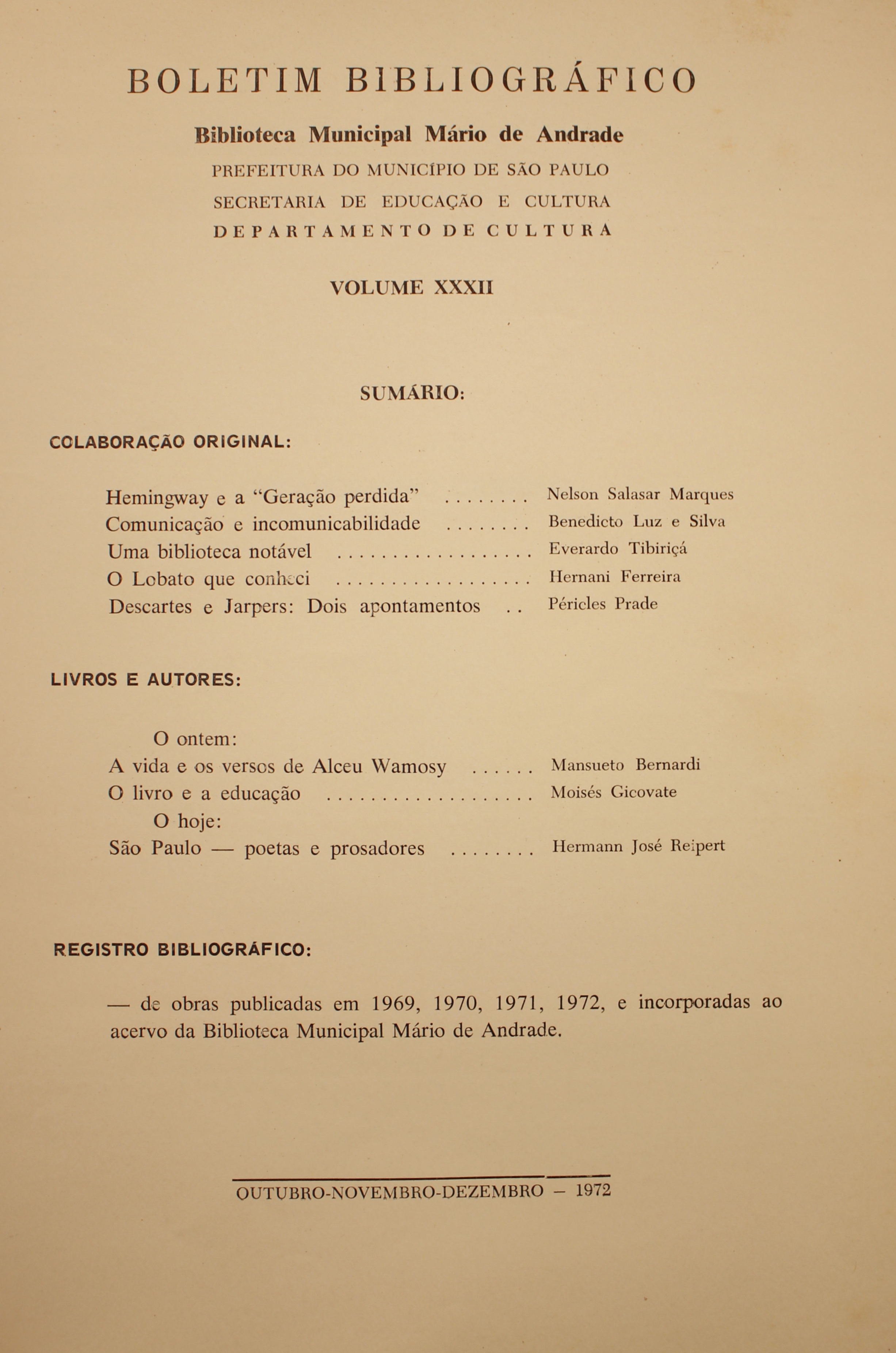 Boletim Bibliográfico - Volume XXXII (out.-dez. 1972) Colaboração Original Hemingway e a “Geração Perdida” - Nelson Salasar Marques Comunicação e Incomunicabilidade - Benedicto Luz e Silva Uma Biblioteca Notável - Everardo Tibiriçá O Lobato que Conheci - Hernani Ferreira Descartes e Jarpers: Dois Apontamentos - Péricles Prade  Livros e Autores O Ontem A Vida e os Versos de Alceu Wamosy - Mansueto Bernardi O Livro e a Educação - Moisés Gicovate O Hoje São Paulo: Poetas e Prosadores - Hermann José Reipert  Registro bibliográfico De obras Publicadas em 1969, 1970, 1971, 1972, e Incorporadas ao Acervo da Biblioteca Municipal Mário de Andrade