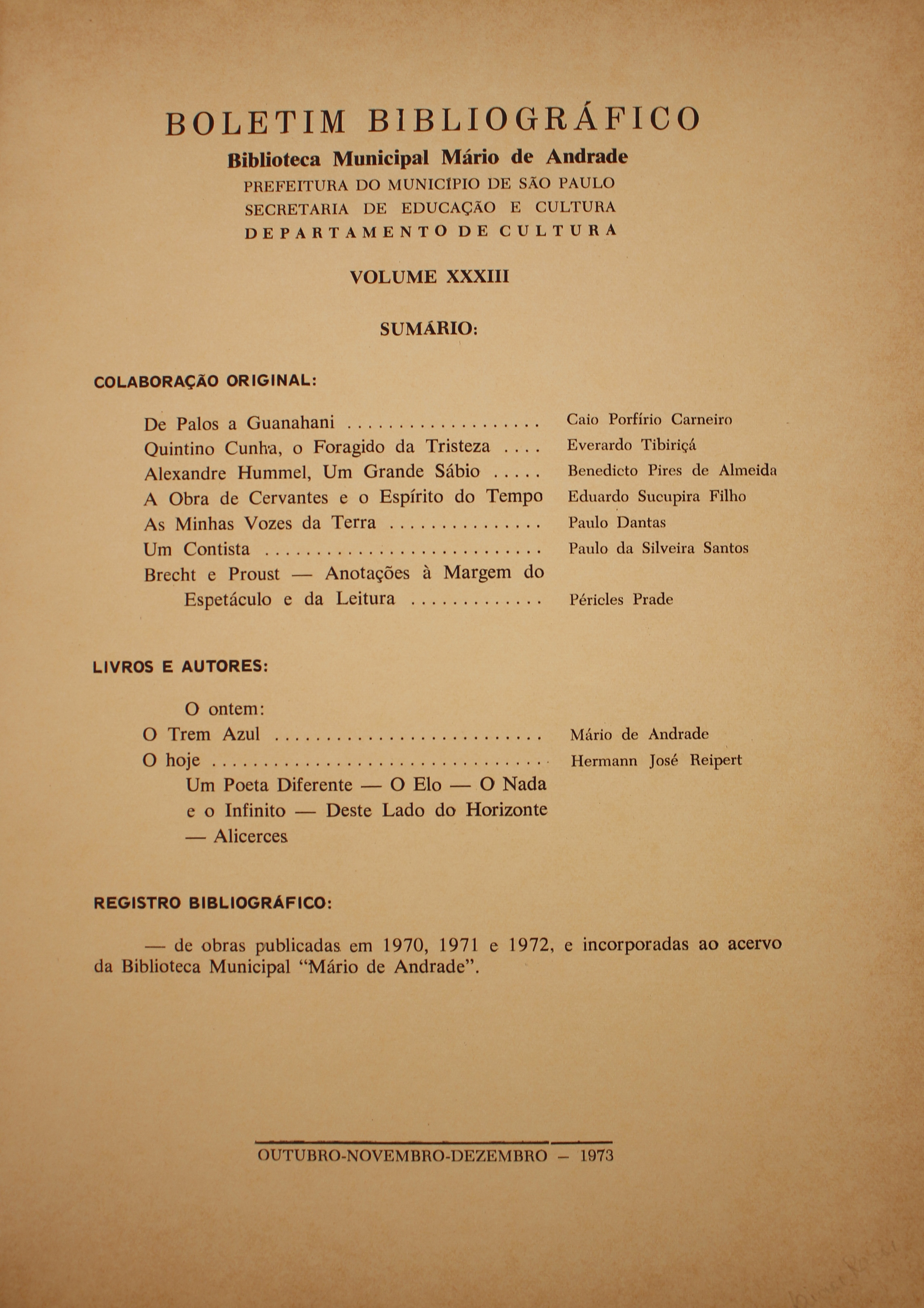 Boletim Bibliográfico - Volume XXXIII (out.-dez. 1973)  Colaboração Original De Palos a Guanahani - Caio Porfírio Carneiro Quintino Cunha, o Foragido da tristeza - Everardo Tibiriçá Alexandre Hummel, um Grande Sábio - Benedicto Pires de Almeida A Obra de Cervantes e o Espírito do Tempo - Eduardo Sucupira Filho As Minhas Vozes da Terra - Paulo Dantas Brecht e Proust: Anotações à Margem do Espetáculo e da Leitura - Péricles Prade  Livros & Autores O Ontem O Trem Azul - Mário de Andrade O Hoje - Hermann José Reipert Um Poeta Diferente - o Elo - o Nada e o Infinito - Deste Lado do Horizonte Alicerces  Registro bibliográfico De obras Publicadas em 1970, 1971 e 1972, e Incorporadas Ao Acervo da Biblioteca Municipal “Mário de Andrade”