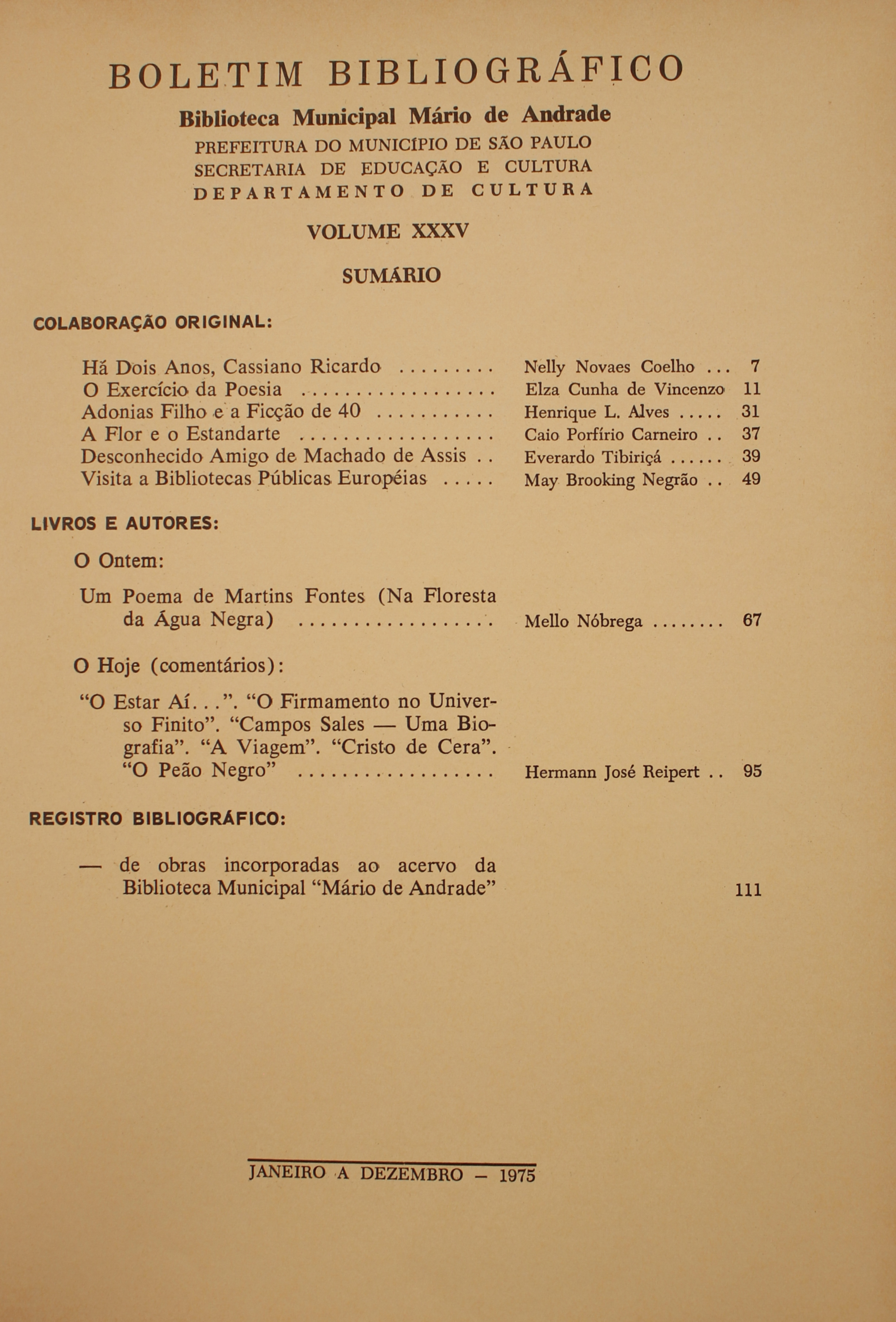 Boletim Bibliográfico - Volume XXXV (1975) Colaboração Original Há Dois anos, Cassiano Ricardo - Nelly Novaes Coelho O Exercício da Poesia - Elza Cunha de Vincenzo Adonias Filho e a Ficção de 40 - Henrique L. ALves A Flor e o Estandarte - Caio Porfírio Carneiro Desconhecido Amigo de Machado de Assis - Everardo Tibiriçá Visita a Bibliotecas Públicas Européias - May Brooking Negrão  Livros e Autores O Ontem Um Poema de Martins Fontes (Na Floresta da Água Negra) - Mello Nóbrega O Hoje (Comentários)  ‘O Estar Aí…” O Firmamento no Universo Finito. “Campos Sales - Uma Biografia”. “A Viagem”. “Cristo de Cera”. “O Peão Negro” - Hermann José Reipert Registro Bibliográfico De Obras Incorporadas Ao Acervo da Biblioteca Municipal “Mário de Andrade”