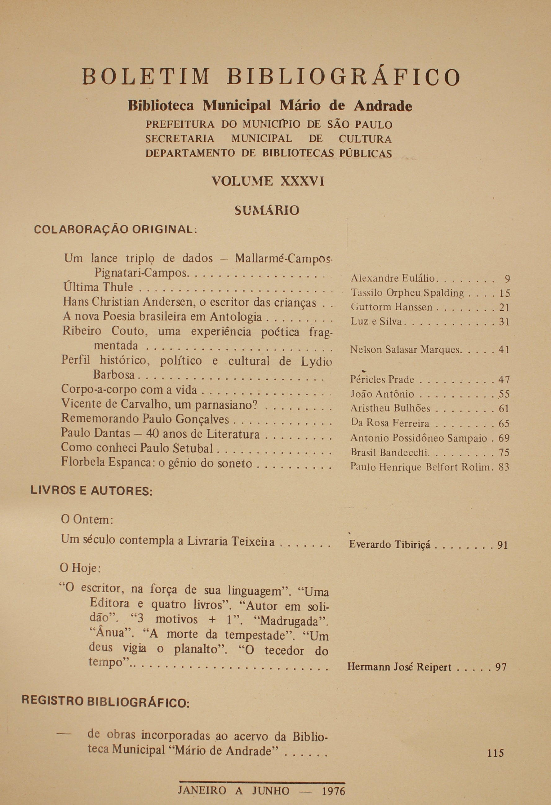 Boletim Bibliográfico -  Volume XXXVI (jan.-jun. 1976) Colaboração Original Um lance Triplos de Dados: Mallarmé / Campos / Pignatari / Campos - Alexandre Eulálio Última Thule - Tassilo Orpheus Spalding Hans Christian Andersen, o Escritor das Crianças - Guttorm Hanssen A Nova Poesia Brasileira em Antologia - Luz e Silva Ribeiro Couto, Uma Experiência Poética Fragmentada - Nelson Salasar Marques Perfil Histórico, Político e Cultural de Lydio Barbosa - Péricles Prade Corpo-a-corpo com a Vida - João Antônio Vicente de Carvalho, um Parnasiano? - Aristeu Bulhões Rememorando Paulo Gonçalves - da Rosa Ferreira Paulo Dantas - 40 anos de Literatura - Antonio Possidôneo Sampaio Como Conheci Paulo Setúbal - Brasil Bandecchi Florbela Espanca: o Gênio do Soneto - Paulo Henrique Belfort Rolim  Livros e Autores O Ontem Um Século Contempla a Livraria Teixeira - Everardo Tibiriçá O Hoje “O Escritor, na Força da Sua Linguagem”. “Uma Editora e Quatro Livros”. “Autor em Solidão”.  “3 Motivos + 1”. “ nua”. “A Morte da Tempestade”. “Um Deus Vigia o Planalto”. “O Torcedor do Tempo” - Hermann José Reipert  Registro Bibliográfico De Obras Incorporadas Ao Acervo da Biblioteca Municipal Mário de Andrade