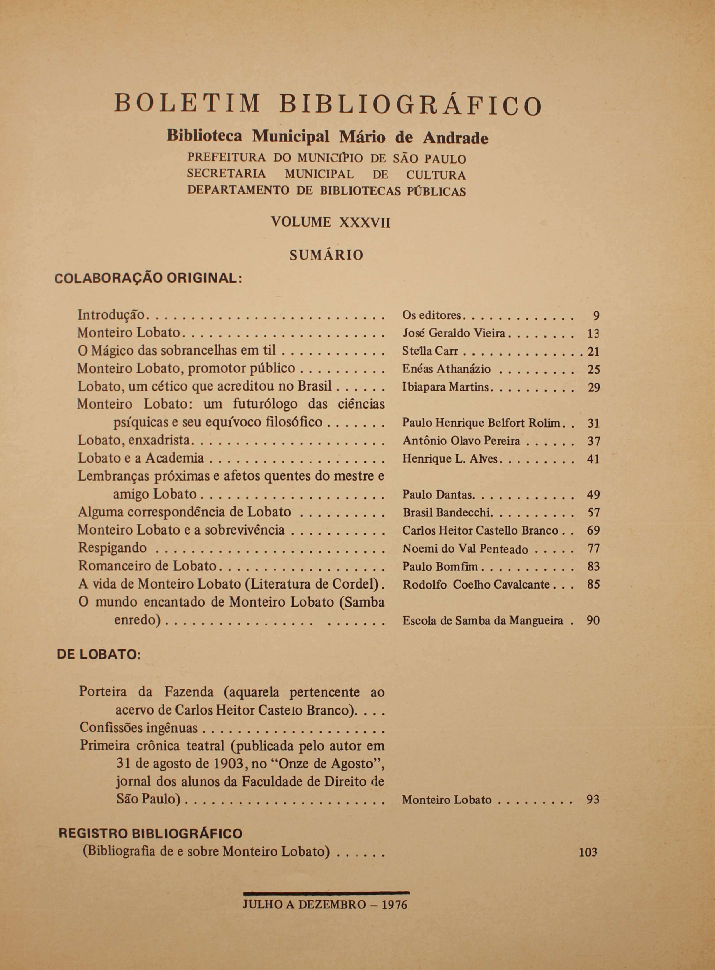Boletim Bibliográfico - Volume XXXVII (jul.-dez 1976) Colaboração Original Introdução - Os Editores Monteiro Lobato - José Geraldo Vieira O Mágico das Sobrancelhas em Til - Stella Car Monteiro Lobato, Promotor Público - Enéas Athanázio Lobato, um Cético que Acreditou no Brasil - Ibiapara Martins Monteiro Lobato: um Futurólogo das Ciências Psíquicas e Seu Equívoco Filosófico - Paulo Henrique Belfort Rolim Lobato, Enxadrista - Antonio Olavo Pereira Lobato e a Academia - Henrique L. Alves Lembranças Próximas e Afetos Quentes do Mestre e Amigo Lobato - Paulo Dantas Alguma Correspondência de Lobato - Brasil Bandecchi Monteiro Lobato e a Sobrevivência - Carlos Heitor Castello Branco Respingando - Noemí do Val Penteado Romanceiro de Lobato - Paulo Bomfim A Vida de Monteiro Lobato (Literatura de Cordel) - Rodolfo de Coelho Cavalcante O Mundo Encantado de Monteiro Lobato (Samba Enredo) - Escola de Samba da Mangueira  De Lobato Porteira da Fazenda (Aquarela Pertencente ao Acervo de Carlos Heitor Castelo Branco) Confissões Ingênuas Primeira Crônica Teatral (Publicada Pelo Autor em 31 de Agosto de 1903, no “Onze de Agosto”, jornal dos Alunos da Faculdade de Direito de São Paulo) - Monteiro Lobato Registro Bibliográfico (Bibliografia de e sobre Monteiro Lobato)