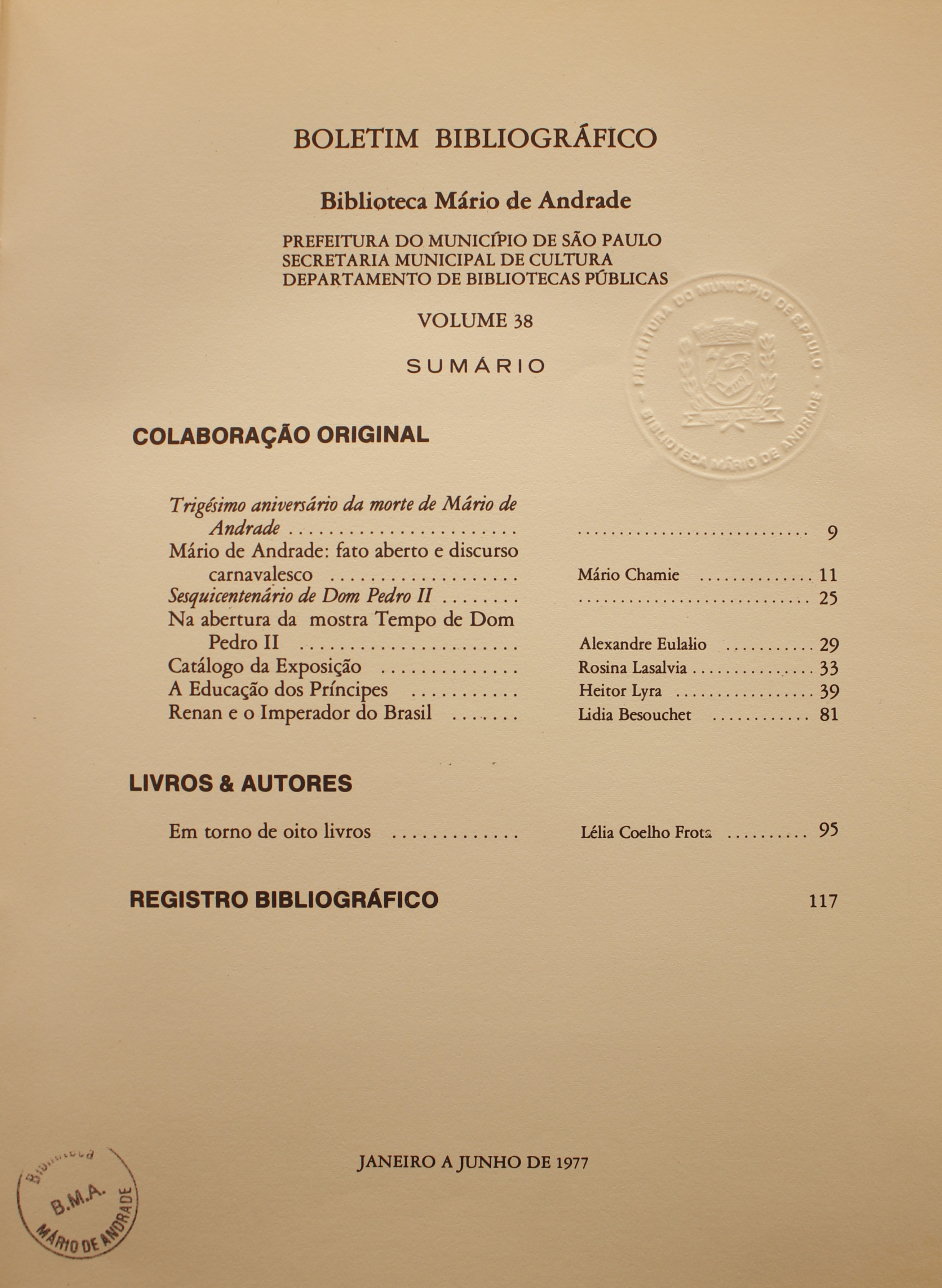 Boletim Bibliográfico - Volume 38 (jan.-jun 1977) Colaboração Original Trigésimo Aniversário da Morte de Mário de Andrade Mário de Andrade: Fato Aberto e Discurso Carnavalesco - Mário Chamie Sesquicentenário de Dom Pedro II - (Sem autor) Na Abertura da Mostra Tempo e Dom Pedro II - Alexandre Eulálio Catálogo da Exposição - Rosina Lasalvia A Educação dos Príncipes - Heitor Lyra Renan e o Imperador do Brasil - Lidia besouchet  Livros & Autores Em Torno de Oito Livros - Lélia Coelho Frota  Registro Bibliográfico