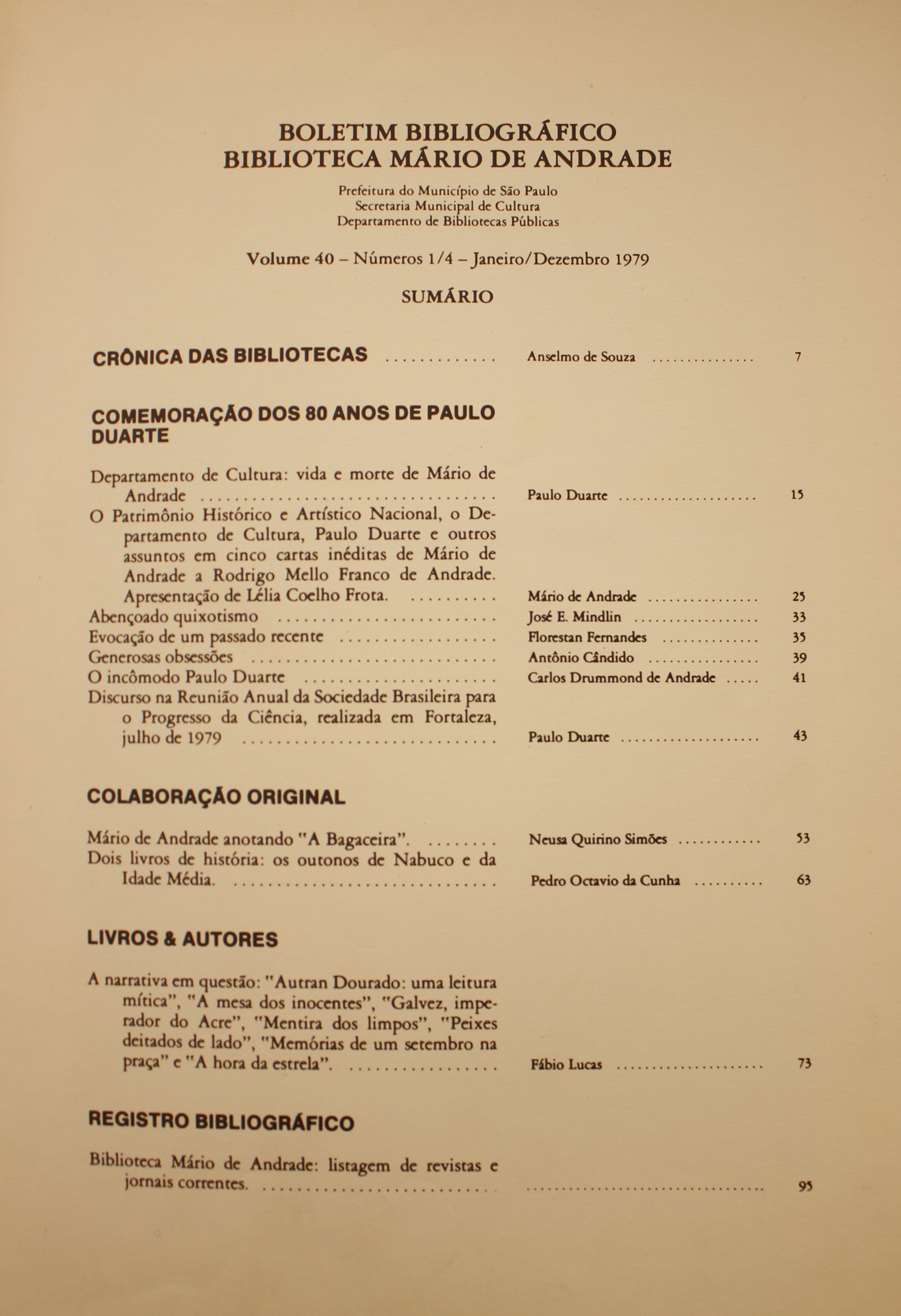 Boletim Bibliográfico - Volume 40 (1979) Crônica das Bibliotecas - Anselmo de Souza Comemoração dos 80 anos de Paulo Duarte Departamento da Cultura: Vida e Morte de Mário de Andrade - Paulo Duarte O Patrimônio Histórico e Artístico Nacional, o Departamento de Cultura, Paulo Duarte e Outros Assuntos em Cinco Cartas Inéditas de Mário de Andrade e Rodrigo Mello Franco de Andrade Apresentação de Lélia Coelho Frota: Mário de Andrade Abençoado Quixotismo - José E. Mindlin Evocação de um Passado Recente - Florestan Fernandes Generosas Obsessões - Antonio Candido O Incômodo de Paulo Duarte - Carlos Drummond de Andrade Discurso na Reunião Anual da Sociedade Brasileira para o progresso da Ciência, Realizada em Fortaleza, Julho de 1979 - Paulo Duarte  Colaboração Original Mário de Andrade Anotando “A BAgaceira” - Neusa Quirino Simões Dois Livros de História: os Outonos de Nabuco e da Idade Média - Pedro Octávio Cunha Livros & Autores A Narrativa em Questão: “Autran Dourado: Uma Leitura Mítica”, “A Mesa dos Inocentes”, “Galvez, o Imperador do Acre”, “Mentira dos Limpos”, “Peixes Deitados de Lado”, “Memórias de um Setembro na Praça” e “A Hora da Estrela” - Fábio Lucas  Registro Bibliográfico Biblioteca Mário de Andrade: Listagem de Revista e Jornais Correntes