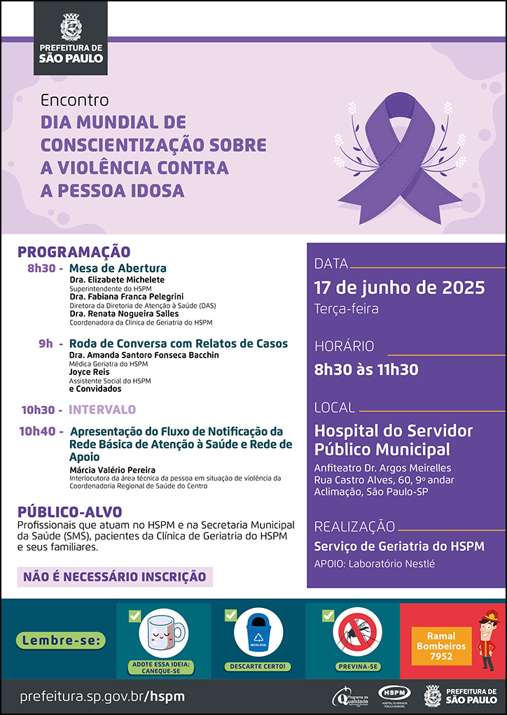 #ParaTodosVerem No cabeçalho: Logo da Secretaria Municipal da Saúde de São Paulo Encontro Dia Mundial de Conscientização sobre a Violência Contra a Pessoa Idosa. Ao lado direito, temos a imagem ilustrativa de um laço roxo, símbolo da data. O cartaz é produzido predominantemente nas cores roxa e lilás PROGRAMAÇÃO: 8h30 - Mesa de Abertura- Dra. Elizabete Michelete Superintendente do HSPM Dra. Fabiana Franca Pelegrini Diretora da Diretoria de Atenção à Saúde (DAS) Dra. Renata Nogueira Salles -Coordenadora da Clínica de Geriatria do HSPM 9h - Roda de Conversa com Relatos de Casos: Dra. Amanda Santoro Fonseca Bacchin Médica Geriatra do HSPM , Joyce Reis Assistente Social do HSPM e Convidados 10h40 - Apresentação do Fluxo de Notificação da Rede Básica de Atenção à Saúde e Rede de Apoio - Márcia Valério Pereira Interlocutora da área técnica da pessoa em situação de violência da Coordenadoria Regional de Saúde do Centro PÚBLICO-ALVO: Profissionais que atuam no HSPM e na Secretaria Municipal da Saúde (SMS), pacientes da Clínica de Geriatria do HSPM e seus familiares. Não é necessário inscrição DATA:17 de junho de 2025 - terça-feira HORÁRIO: 8h30 às 11h30 LOCAL: Hospital do Servidor Público Municipal - Anfiteatro Dr. Argos Meirelles -Rua Castro Alves, 60, 9º andar Aclimação, São Paulo-SP REALIZAÇÃO: Serviço de Geriatria do HSPM Apoio: Laboratório Nestlé No rodapé: Lembre-se: