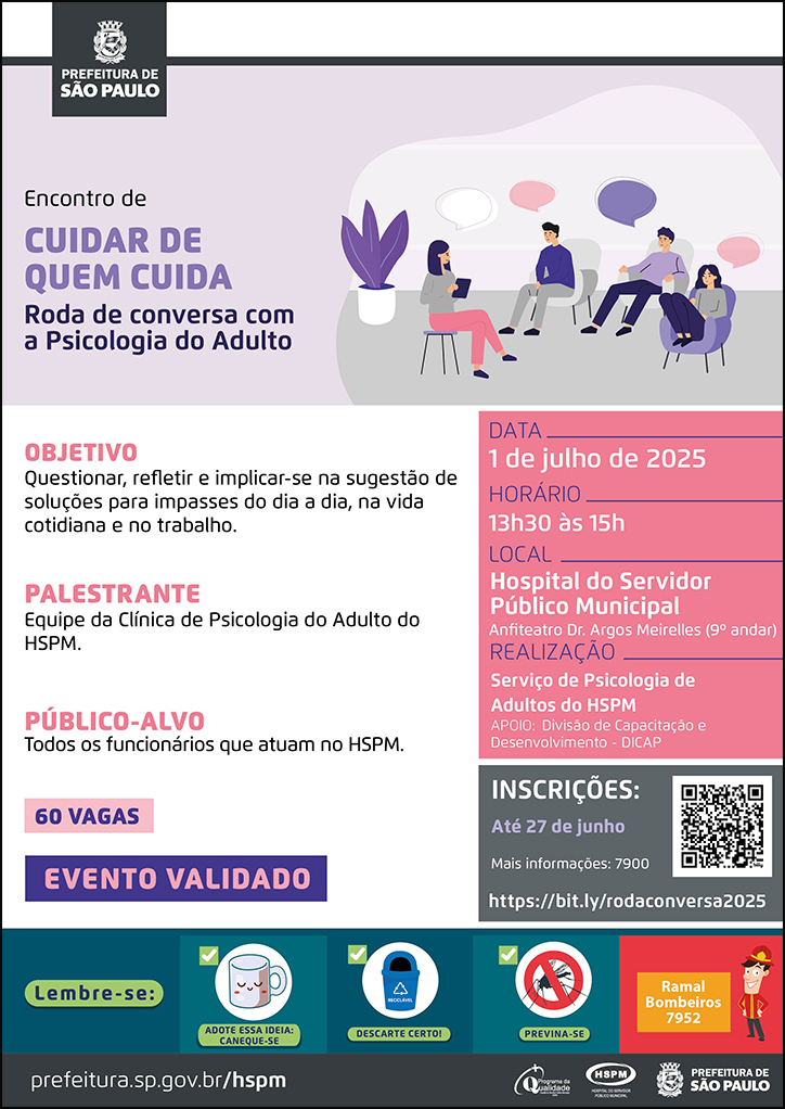 #ParaTodosVerem No cabeçalho: Logo da Secretaria Municipal da Saúde de São Paulo Encontro de Cuidar de Quem Cuida | Roda de Conversa com a Psicologia do Adulto Ao lado do título, temos a imagem ilustrativa de um grupo de duas mulheres e dois homens, sentados, conversando em uma sala. OBJETIVO: Questionar, refletir e implicar-se na sugestão de soluções para impasses do dia a dia, na vida cotidiana e no trabalho. PALESTRANTE: Equipe da Clínica de Psicologia do Adulto do HSPM. PÚBLICO-ALVO: Todos os funcionários que atuam no HSPM 60 vagas Evento validado DATA: 1 de julho HORÁRIO: 13h30 às 15h30 LOCAL: Hospital do Servidor Público Municipal - Anfiteatro Dr. Argos Meirelles (9º andar) REALIZAÇÃO: Equipe da Clínica de Psicologia do HSPM APOIO: Divisão de Capacitação e Desenvolvimento INSCRIÇÕES: até 27 de junho. Mais informações: 7900. https://bit.ly/rodaconversa2025 No rodapé: Lembre-se: