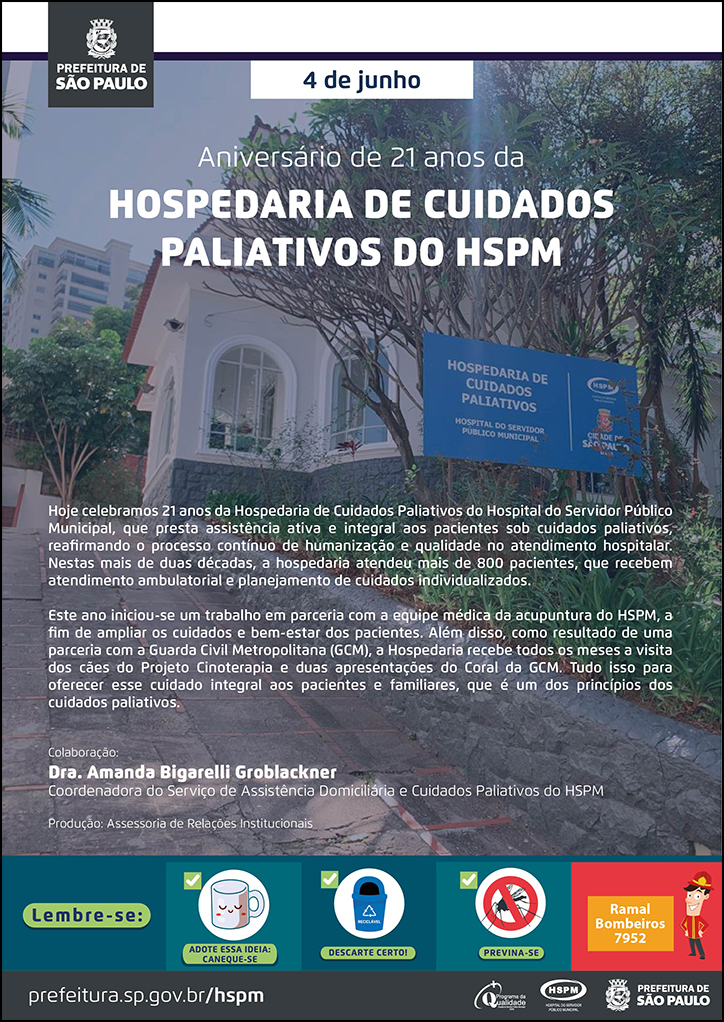 #ParaTodosVerem No cabeçalho:  Logo da Secretaria Municipal da Saúde de São Paulo  Aniversário de 21 anos da  HOSPEDARIA DE CUIDADOS PALIATIVOS DO HSPM. Ao fundo, temos uma fotografia da fachada da Hospedaria de Cuidados Paliativos do HSPM  Hoje celebramos 21 anos da Hospedaria de Cuidados Paliativos do Hospital do Servidor Público Municipal, que presta assistência ativa e integral aos pacientes sob cuidados paliativos, reafirmando o processo contínuo de humanização e qualidade no atendimento hospitalar. Nestas mais de duas décadas, a hospedaria atendeu mais de 800 pacientes, que recebem atendimento ambulatorial e planejamento de cuidados individualizados. Este ano iniciou-se um trabalho em parceria com a equipe médica da acupuntura do HSPM, a fim de ampliar os cuidados e bem-estar dos pacientes. Além disso, como resultado de uma parceria com a Guarda Civil Metropolitana (GCM), a Hospedaria recebe todos os meses a visita dos cães do Projeto Cinoterapia e duas apresentações do Coral da GCM. Tudo isso para oferecer esse cuidado integral aos pacientes e familiares, que é um dos princípios dos cuidados paliativos. Colaboração: Dra. Amanda Bigarelli Groblackner, Coordenadora do Serviço de Assistência Domiciliária e Cuidados Paliativos do HSPM Produção: Assessoria de Relações Institucionais   No rodapé:  Lembre-se:  