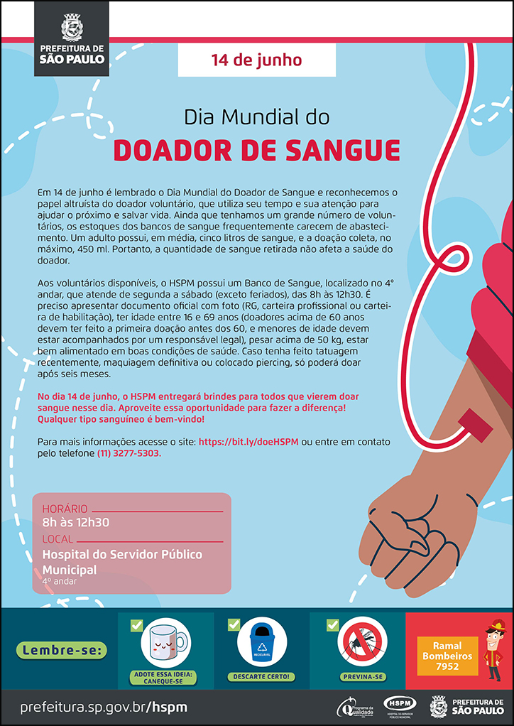 #ParaTodosVerem No cabeçalho: Logo da Secretaria Municipal da Saúde de São Paulo 14 de junho Dia Mundial do Doador de Sangue Em 14 de junho é lembrado o Dia Mundial do Doador de Sangue e reconhecemos o papel altruísta do doador voluntário, que utiliza seu tempo e sua atenção para ajudar o próximo e salvar vida. Ainda que tenhamos um grande número de voluntários, os estoques dos bancos de sangue frequentemente carecem de abastecimento. Um adulto possui, em média, cinco litros de sangue, e a doação coleta, no máximo, 450 ml. Portanto, a quantidade de sangue retirada não afeta a saúde do doador. Aos voluntários disponíveis, o HSPM possui um Banco de Sangue, localizado no 4° andar, que atende de segunda a sábado (exceto feriados), das 8h às 12h30. É preciso apresentar documento oficial com foto (RG, carteira profissional ou carteira de habilitação), ter idade entre 16 e 69 anos (doadores acima de 60 anos devem ter feito a primeira doação antes dos 60, e menores de idade devem estar acompanhados por um responsável legal), pesar acima de 50 kg, estar bem alimentado em boas condições de saúde. Caso tenha feito tatuagem recentemente, maquiagem definitiva ou colocado piercing, só poderá doar após seis meses. No dia 14 de junho, o HSPM entregará brindes para todos que vierem doar sangue nesse dia. Aproveite essa oportunidade para fazer a diferença! Qualquer tipo sanguíneo é bem-vindo! Para mais informações acesse o site: https://bit.ly/doeHSPM ou entre em contato pelo telefone (11) 3277-5303. Dia Mundial do DOADOR DE SANGUE HORÁRIO: 8h às 12h30 LOCAL: Hospital do Servidor Público Municipal - 4º andar Ao lado direito do texto, temos a imagem ilustrativa de um acesso em um braço, simbolizando o momento da doação de sangue. As cores predominantes do cartaz são azul e vermelha. No rodapé: Lembre-se:
