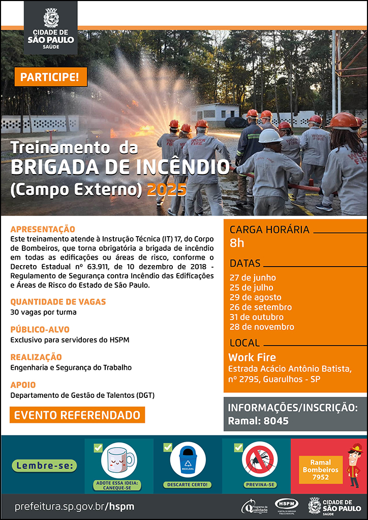 #ParaTodosVerem No cabeçalho: Logo da Secretaria Municipal da Saúde de São Paulo. Treinamento da Brigada de Incêndio (Campo Externo) 2025 PARTICIPE! Ao fundo, temos uma fotografia do pátio de treinamento, no qual aparece um grupo de servidores em treinamento segurando juntos uma mangueira de água de combate a incêndio aberta. Eles caminham em direção a uma grande labareda de fogo direcionando a água para apagá-la. Apresentação: Este treinamento atende à Instrução Técnica (IT) 17, do Corpo de Bombeiros, que torna obrigatória a brigada de incêndio em todas as edificações ou áreas de risco, conforme o Decreto Estadual nº 63.911, de 10 dezembro de 2018 - Regulamento de Segurança contra Incêndio das Edificações e Áreas de Risco do Estado de São Paulo. Quantidade de vagas: 30 vagas por turma Público-alvo: Exclusivo para servidores do HSPM Realização: Engenharia e Segurança do Trabalho Apoio: Departamento de Gestão de Talentos (DGT) EVENTO REFERENDADO Carga Horária: 8h Datas: 27 de junho, 25 de julho, 29 de agosto, 26 de setembro, 31 de outubro e 28 de novembro Local: Work Fire - Estrada Acácio Antônio Batista, nº 2795, Guarulhos - SP Informações/Inscrição: Ramal 8045 No rodapé: Lembre-se: